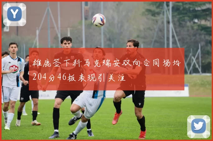 雄鹿签下科马克瑞安双向合同场均204分46板表现引关注