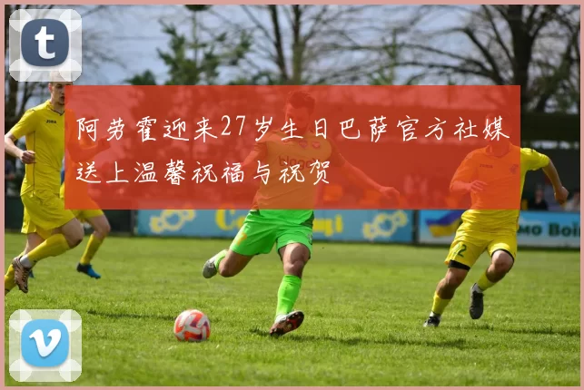 阿劳霍迎来27岁生日巴萨官方社媒送上温馨祝福与祝贺