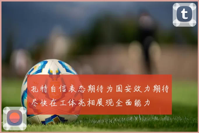 孔特自信表态期待为国安效力期待尽快在工体亮相展现全面能力
