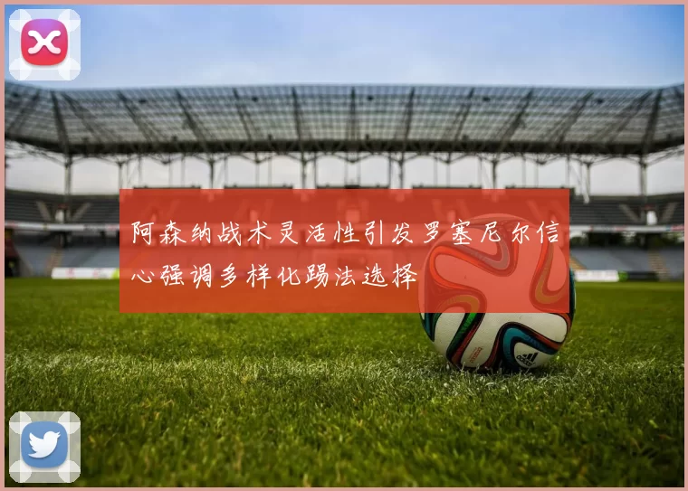 阿森纳战术灵活性引发罗塞尼尔信心强调多样化踢法选择