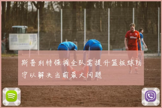 斯普利特强调全队需提升篮板球防守以解决当前最大问题