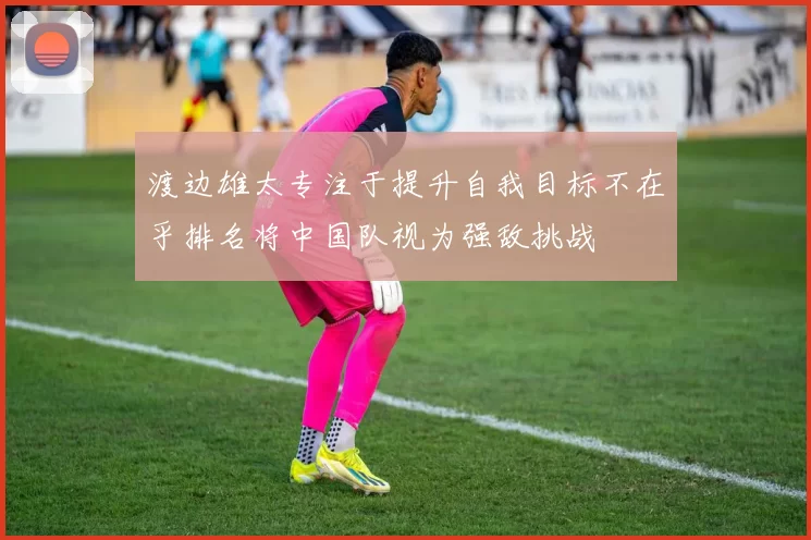 渡边雄太专注于提升自我目标不在乎排名将中国队视为强敌挑战