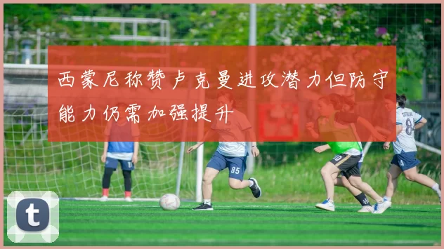 西蒙尼称赞卢克曼进攻潜力但防守能力仍需加强提升