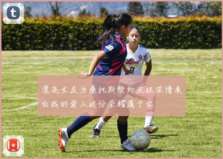 漂亮女友为桑托斯续约庆祝深情表白我的爱人这份荣耀属于你