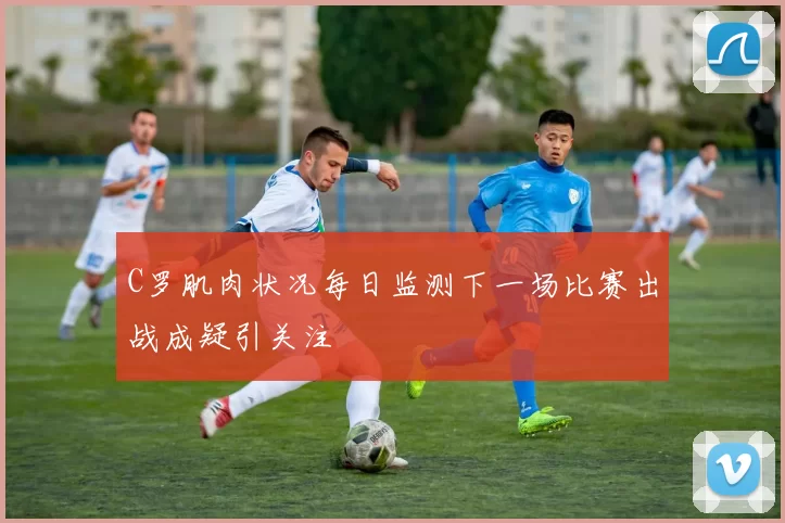 C罗肌肉状况每日监测下一场比赛出战成疑引关注