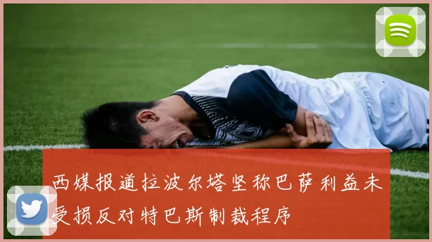 西媒报道拉波尔塔坚称巴萨利益未受损反对特巴斯制裁程序