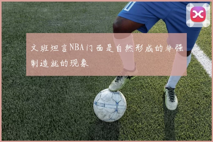文班坦言NBA门面是自然形成的非强制造就的现象
