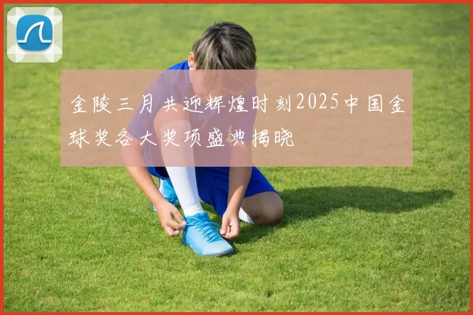 金陵三月共迎辉煌时刻2025中国金球奖各大奖项盛典揭晓