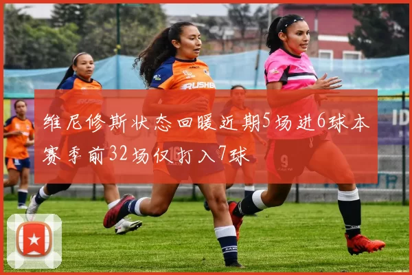 维尼修斯状态回暖近期5场进6球本赛季前32场仅打入7球