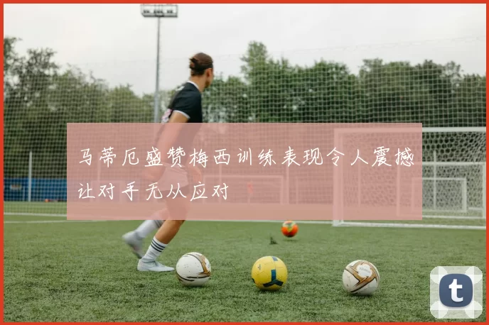 马蒂厄盛赞梅西训练表现令人震撼让对手无从应对