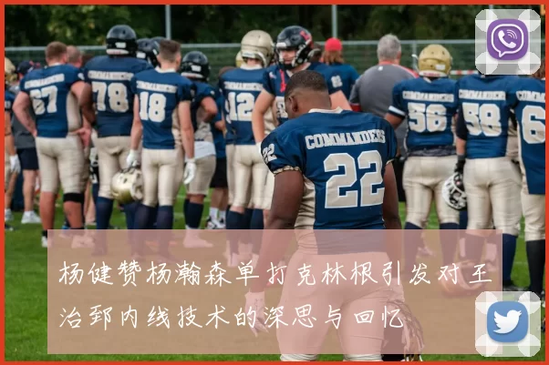 杨健赞杨瀚森单打克林根引发对王治郅内线技术的深思与回忆