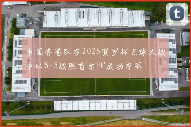 中国香港队在2026贺岁杯点球大战中以6-5战胜首尔FC成功夺冠