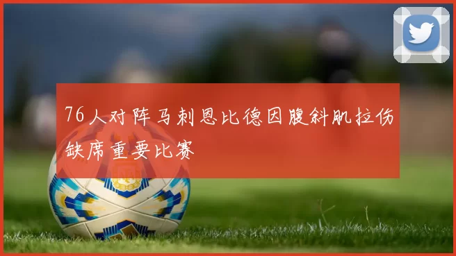 76人对阵马刺恩比德因腹斜肌拉伤缺席重要比赛