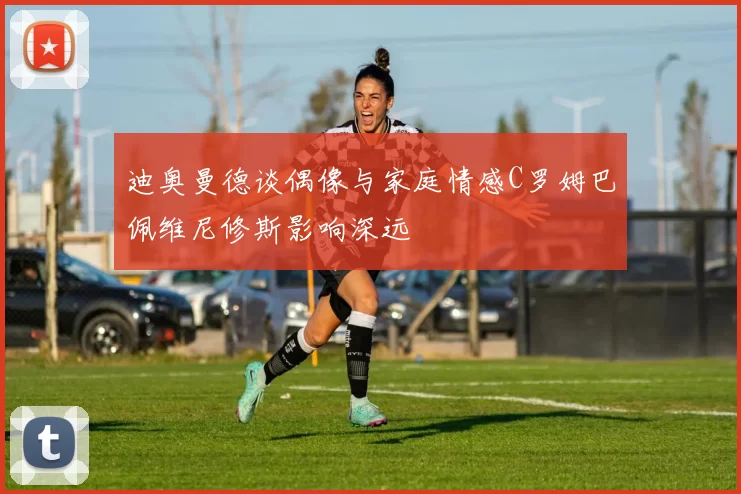 迪奥曼德谈偶像与家庭情感C罗姆巴佩维尼修斯影响深远